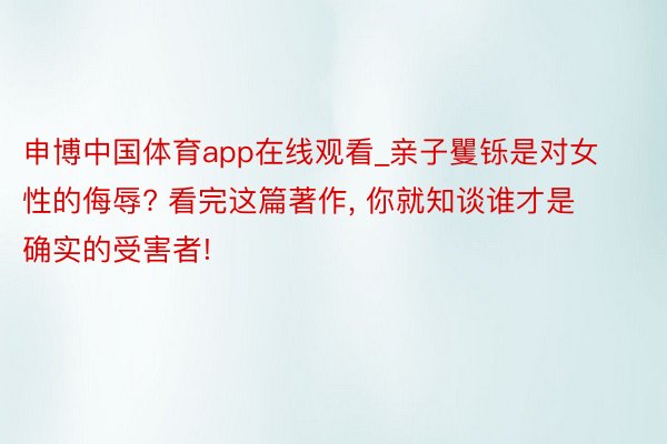 申博中国体育app在线观看_亲子矍铄是对女性的侮辱? 看完这篇著作, 你就知谈谁才是确实的受害者!