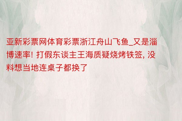 亚新彩票网体育彩票浙江舟山飞鱼_又是淄博速率! 打假东谈主王海质疑烧烤铁签, 没料想当地连桌子都换了