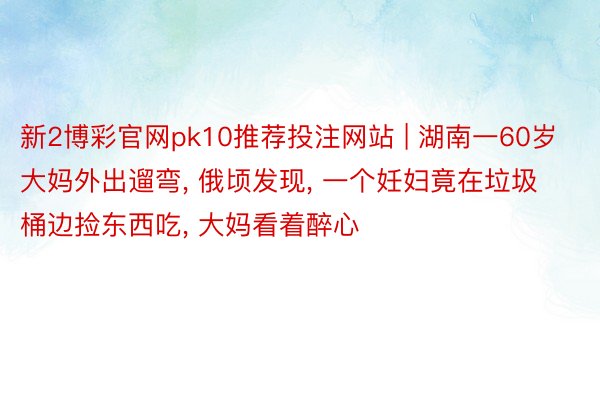新2博彩官网pk10推荐投注网站 | 湖南一60岁大妈外出遛弯, 俄顷发现, 一个妊妇竟在垃圾桶边捡东西吃, 大妈看着醉心