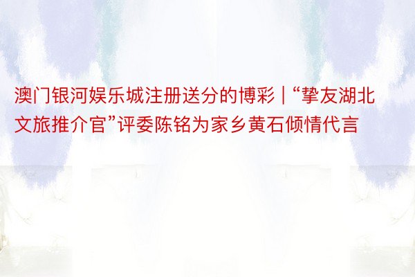 澳门银河娱乐城注册送分的博彩 | “挚友湖北文旅推介官”评委陈铭为家乡黄石倾情代言