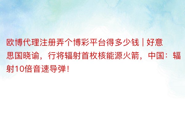 欧博代理注册弄个博彩平台得多少钱 | 好意思国晓谕，行将辐射首枚核能源火箭，中国：辐射10倍音速导弹！