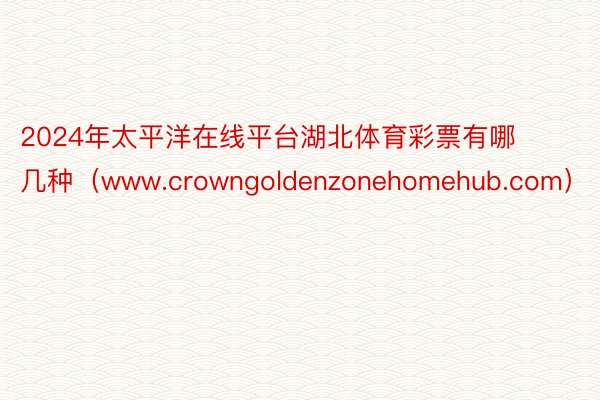2024年太平洋在线平台湖北体育彩票有哪几种（www.crowngoldenzonehomehub.com）