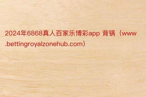 2024年6868真人百家乐博彩app 背锅（www.bettingroyalzonehub.com）