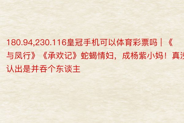 180.94,230.116皇冠手机可以体育彩票吗 | 《与凤行》《承欢记》蛇蝎情妇，成杨紫小妈！真没认出是并吞个东谈主