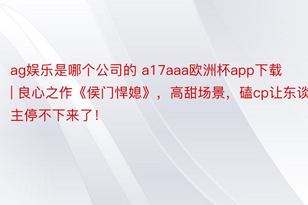 ag娱乐是哪个公司的 a17aaa欧洲杯app下载 | 良心之作《侯门悍媳》，高甜场景，磕cp让东谈主停不下来了！