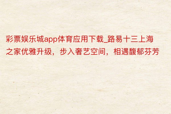 彩票娱乐城app体育应用下载_路易十三上海之家优雅升级，步入奢艺空间，相遇馥郁芬芳