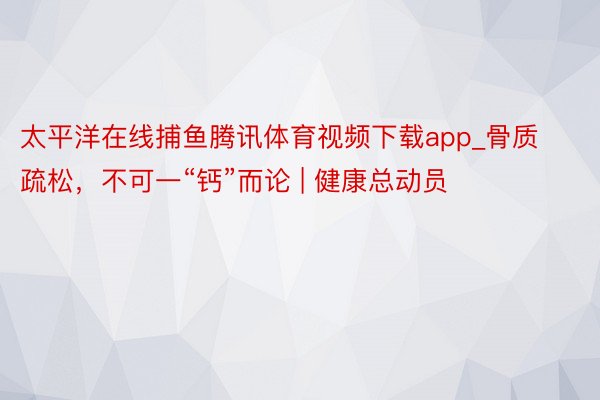 太平洋在线捕鱼腾讯体育视频下载app_骨质疏松，不可一“钙”而论 | 健康总动员
