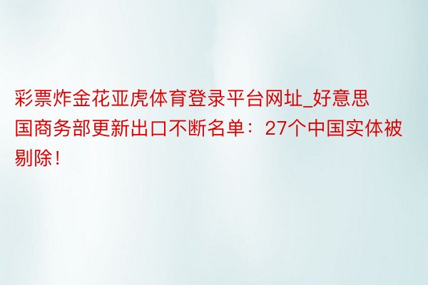 彩票炸金花亚虎体育登录平台网址_好意思国商务部更新出口不断名单：27个中国实体被剔除！