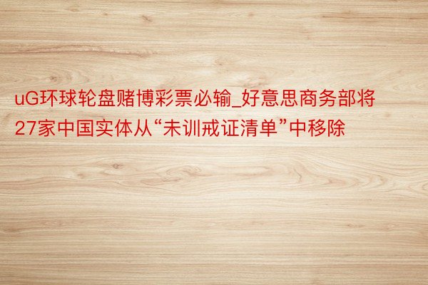 uG环球轮盘赌博彩票必输_好意思商务部将27家中国实体从“未训戒证清单”中移除