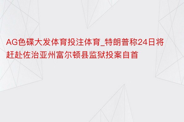 AG色碟大发体育投注体育_特朗普称24日将赶赴佐治亚州富尔顿县监狱投案自首