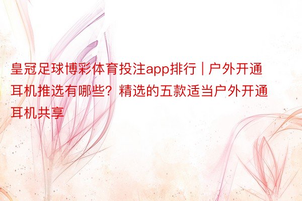 皇冠足球博彩体育投注app排行 | 户外开通耳机推选有哪些？精选的五款适当户外开通耳机共享