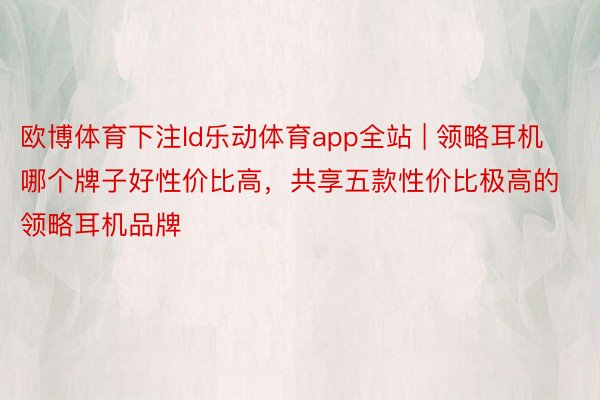 欧博体育下注ld乐动体育app全站 | 领略耳机哪个牌子好性价比高，共享五款性价比极高的领略耳机品牌
