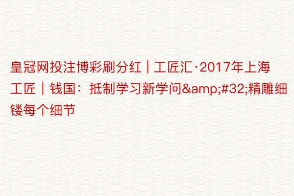 皇冠网投注博彩刷分红 | 工匠汇·2017年上海工匠｜钱国：抵制学习新学问&#32;精雕细镂每个细节