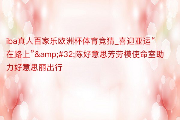 iba真人百家乐欧洲杯体育竞猜_喜迎亚运“在路上”&#32;陈好意思芳劳模使命室助力好意思丽出行
