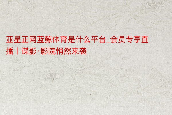 亚星正网蓝鲸体育是什么平台_会员专享直播丨谍影·影院悄然来袭
