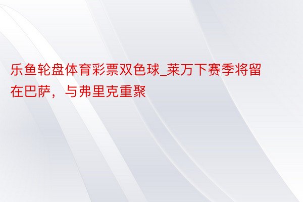 乐鱼轮盘体育彩票双色球_莱万下赛季将留在巴萨，与弗里克重聚