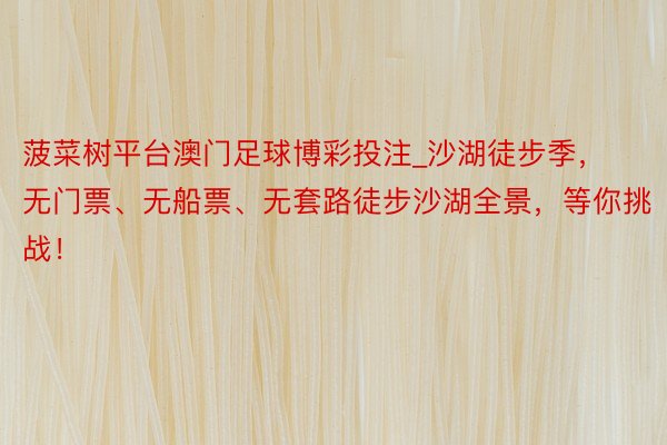 菠菜树平台澳门足球博彩投注_沙湖徒步季，无门票、无船票、无套路徒步沙湖全景，等你挑战！