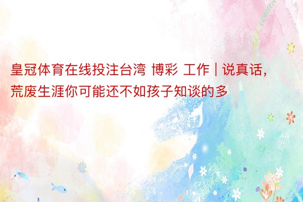 皇冠体育在线投注台湾 博彩 工作 | 说真话，荒废生涯你可能还不如孩子知谈的多
