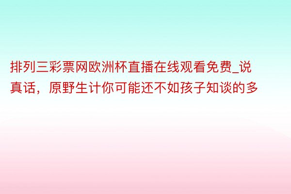 排列三彩票网欧洲杯直播在线观看免费_说真话，原野生计你可能还不如孩子知谈的多