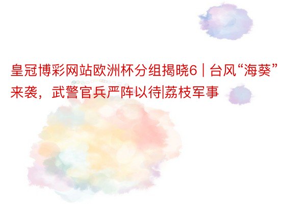 皇冠博彩网站欧洲杯分组揭晓6 | 台风“海葵”来袭，武警官兵严阵以待|荔枝军事