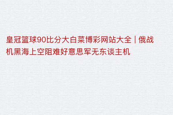 皇冠篮球90比分大白菜博彩网站大全 | 俄战机黑海上空阻难好意思军无东谈主机