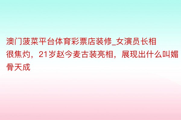 澳门菠菜平台体育彩票店装修_女演员长相很焦灼，21岁赵今麦古装亮相，展现出什么叫媚骨天成