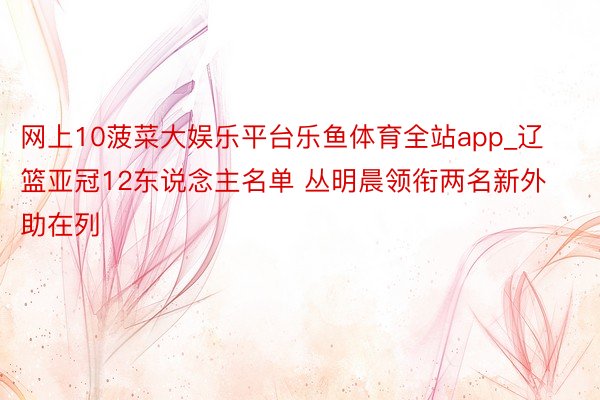 网上10菠菜大娱乐平台乐鱼体育全站app_辽篮亚冠12东说念主名单 丛明晨领衔两名新外助在列