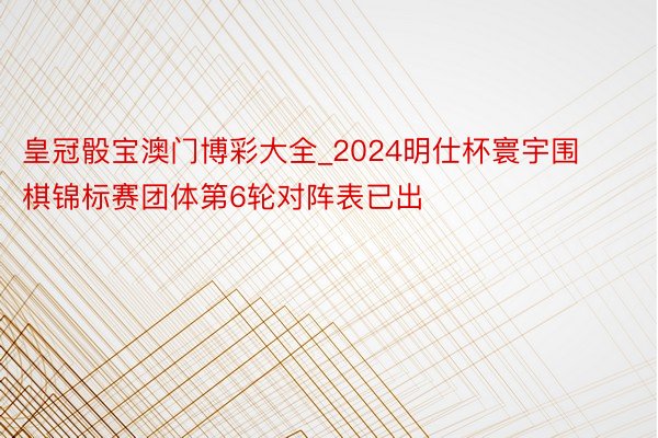皇冠骰宝澳门博彩大全_2024明仕杯寰宇围棋锦标赛团体第6轮对阵表已出