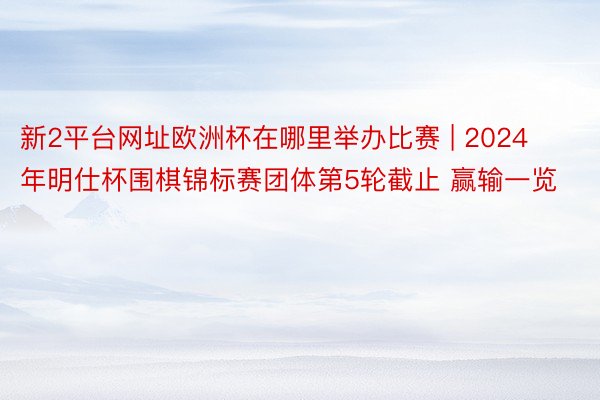 新2平台网址欧洲杯在哪里举办比赛 | 2024年明仕杯围棋锦标赛团体第5轮截止 赢输一览
