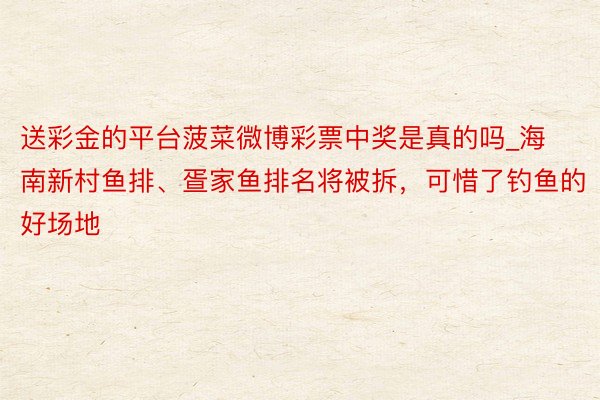 送彩金的平台菠菜微博彩票中奖是真的吗_海南新村鱼排、疍家鱼排名将被拆，可惜了钓鱼的好场地
