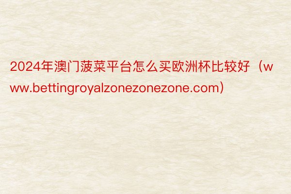 2024年澳门菠菜平台怎么买欧洲杯比较好（www.bettingroyalzonezonezone.com）