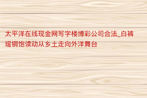 太平洋在线现金网写字楼博彩公司合法_白裤瑶铜饱读动从乡土走向外洋舞台