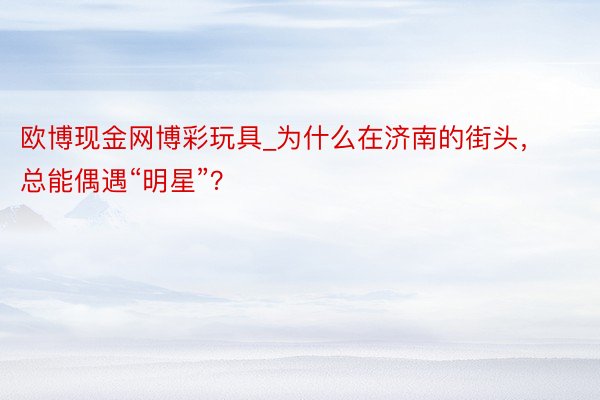 欧博现金网博彩玩具_为什么在济南的街头，总能偶遇“明星”？
