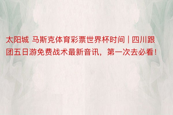 太阳城 马斯克体育彩票世界杯时间 | 四川跟团五日游免费战术最新音讯，第一次去必看！