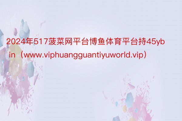2024年517菠菜网平台博鱼体育平台持45yb in（www.viphuangguantiyuworld.vip）