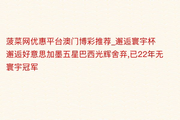 菠菜网优惠平台澳门博彩推荐_邂逅寰宇杯邂逅好意思加墨五星巴西光辉舍弃,已22年无寰宇冠军