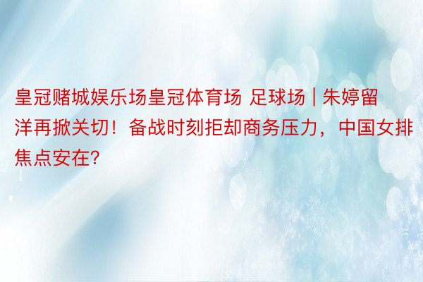 皇冠赌城娱乐场皇冠体育场 足球场 | 朱婷留洋再掀关切！备战时刻拒却商务压力，中国女排焦点安在？