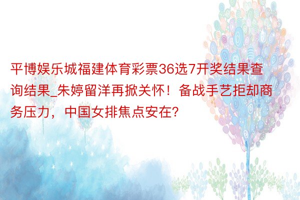 平博娱乐城福建体育彩票36选7开奖结果查询结果_朱婷留洋再掀关怀！备战手艺拒却商务压力，中国女排焦点安在？