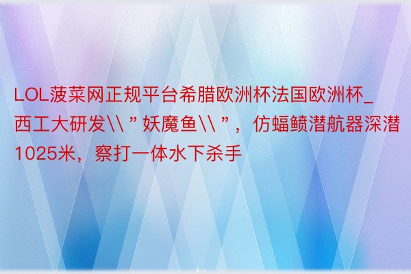 LOL菠菜网正规平台希腊欧洲杯法国欧洲杯_西工大研发\＂妖魔鱼\＂，仿蝠鲼潜航器深潜1025米，察打一体水下杀手