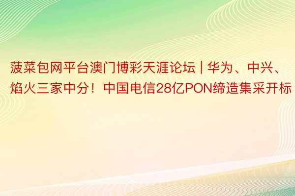 菠菜包网平台澳门博彩天涯论坛 | 华为、中兴、焰火三家中分！中国电信28亿PON缔造集采开标