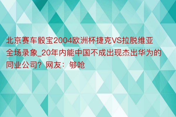 北京赛车骰宝2004欧洲杯捷克VS拉脱维亚全场录象_20年内能中国不成出现杰出华为的同业公司？网友：够呛