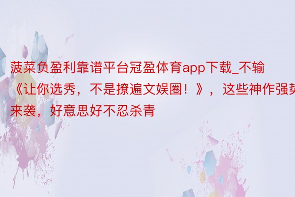 菠菜负盈利靠谱平台冠盈体育app下载_不输《让你选秀，不是撩遍文娱圈！》，这些神作强势来袭，好意思好不忍杀青