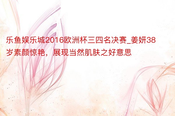 乐鱼娱乐城2016欧洲杯三四名决赛_姜妍38岁素颜惊艳，展现当然肌肤之好意思