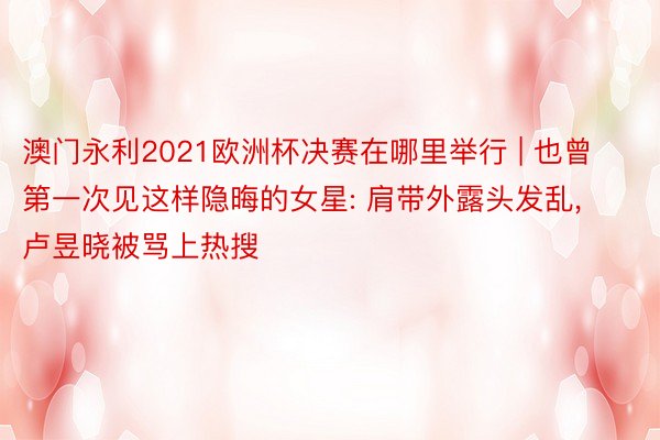 澳门永利2021欧洲杯决赛在哪里举行 | 也曾第一次见这样隐晦的女星: 肩带外露头发乱, 卢昱晓被骂上热搜