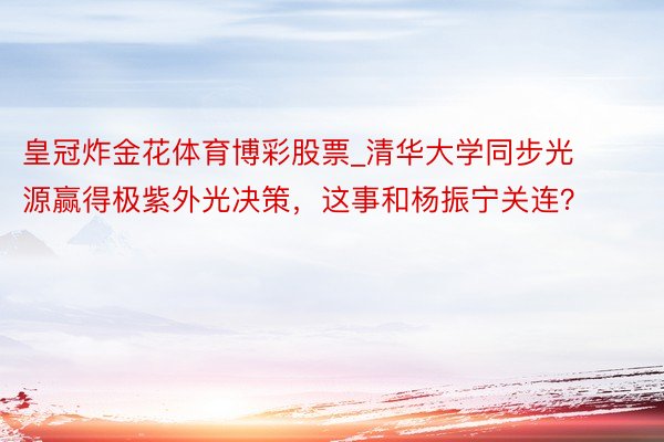 皇冠炸金花体育博彩股票_清华大学同步光源赢得极紫外光决策，这事和杨振宁关连？