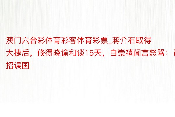 澳门六合彩体育彩客体育彩票_蒋介石取得大捷后，倏得晓谕和谈15天，白崇禧闻言怒骂：昏招误国