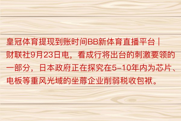 皇冠体育提现到账时间BB新体育直播平台 | 财联社9月23日电，看成行将出台的刺激要领的一部分，日本政府正在探究在5-10年内为芯片、电板等重风光域的坐蓐企业削弱税收包袱。