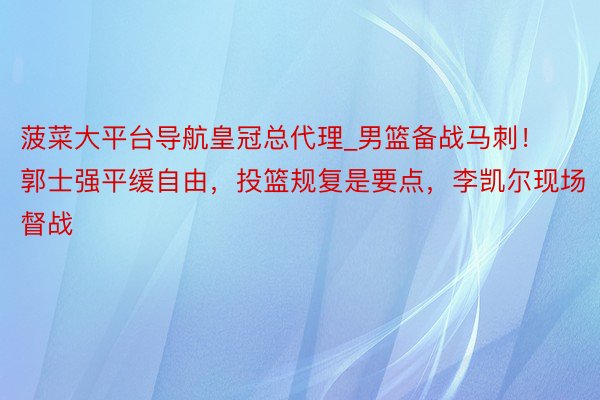 菠菜大平台导航皇冠总代理_男篮备战马刺！郭士强平缓自由，投篮规复是要点，李凯尔现场督战