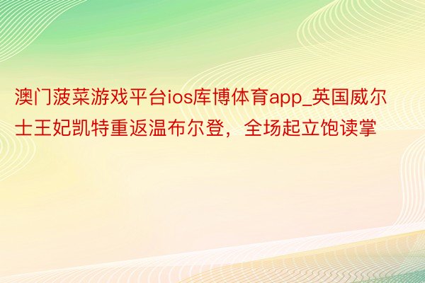 澳门菠菜游戏平台ios库博体育app_英国威尔士王妃凯特重返温布尔登，全场起立饱读掌
