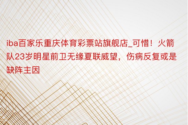 iba百家乐重庆体育彩票站旗舰店_可惜！火箭队23岁明星前卫无缘夏联威望，伤病反复或是缺阵主因
